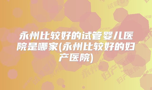 永州比较好的试管婴儿医院是哪家(永州比较好的妇产医院)