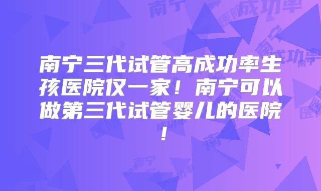南宁三代试管高成功率生孩医院仅一家！南宁可以做第三代试管婴儿的医院！