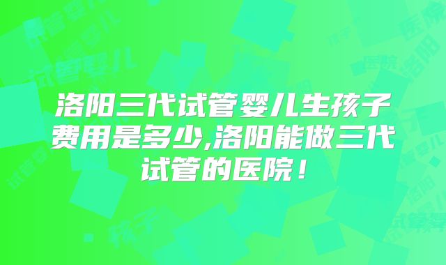 洛阳三代试管婴儿生孩子费用是多少,洛阳能做三代试管的医院！