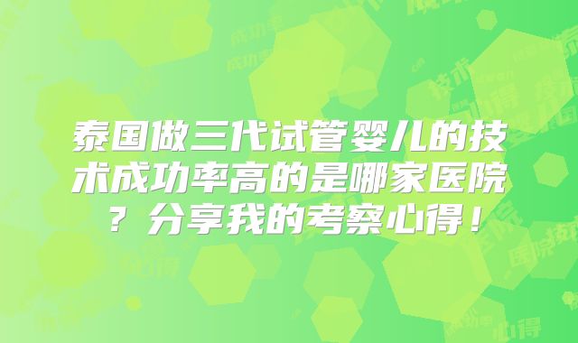 泰国做三代试管婴儿的技术成功率高的是哪家医院？分享我的考察心得！