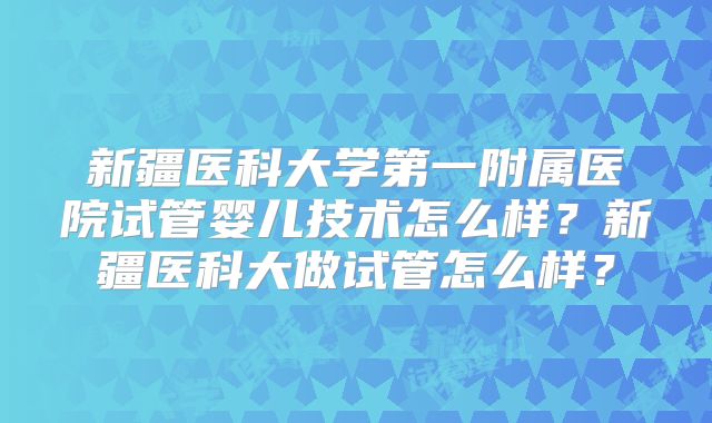 新疆医科大学第一附属医院试管婴儿技术怎么样?新疆医科大做试管怎么样?
