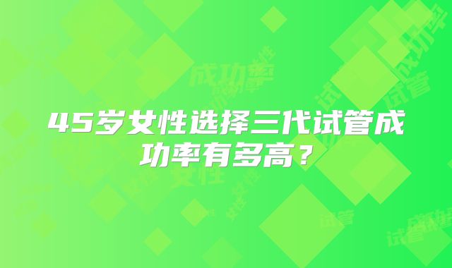 45岁女性选择三代试管成功率有多高？