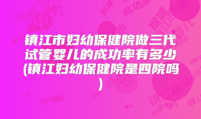 镇江市妇幼保健院做三代试管婴儿的成功率有多少(镇江妇幼保健院是四院吗)