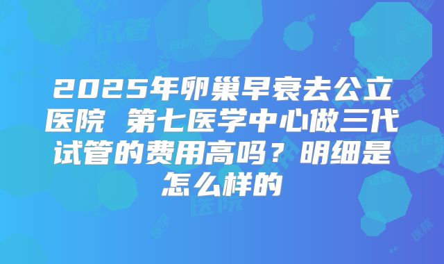 2025年卵巢早衰去公立医院 第七医学中心做三代试管的费用高吗?明细是怎么样的