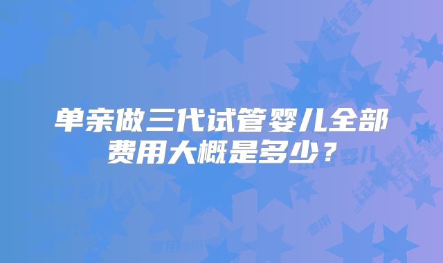 单亲做三代试管婴儿全部费用大概是多少？