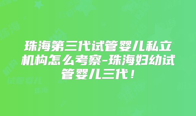 珠海第三代试管婴儿私立机构怎么考察-珠海妇幼试管婴儿三代!