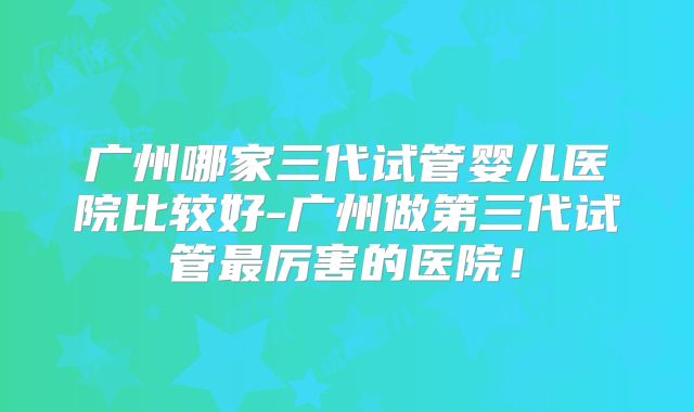 广州哪家三代试管婴儿医院比较好-广州做第三代试管最厉害的医院！