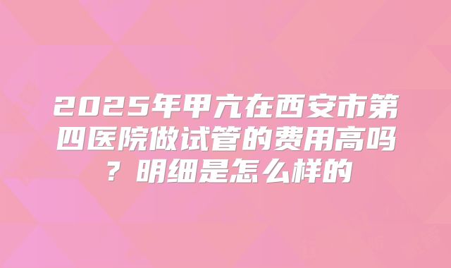 2025年甲亢在西安市第四医院做试管的费用高吗?明细是怎么样的