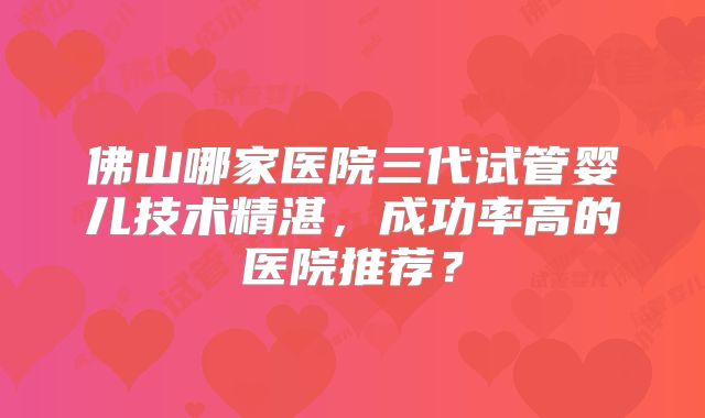 佛山哪家医院三代试管婴儿技术精湛,成功率高的医院推荐?