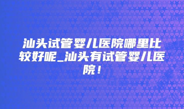 汕头试管婴儿医院哪里比较好呢_汕头有试管婴儿医院!