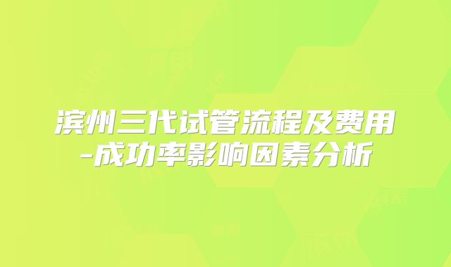 滨州三代试管流程及费用-成功率影响因素分析