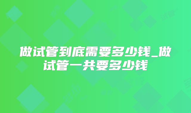 做试管到底需要多少钱_做试管一共要多少钱