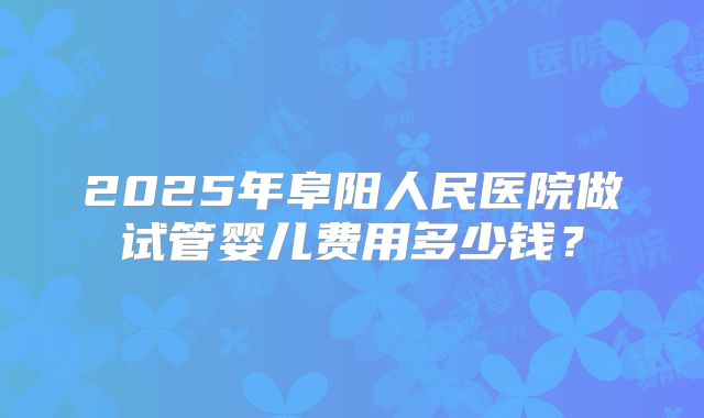 2025年阜阳人民医院做试管婴儿费用多少钱？