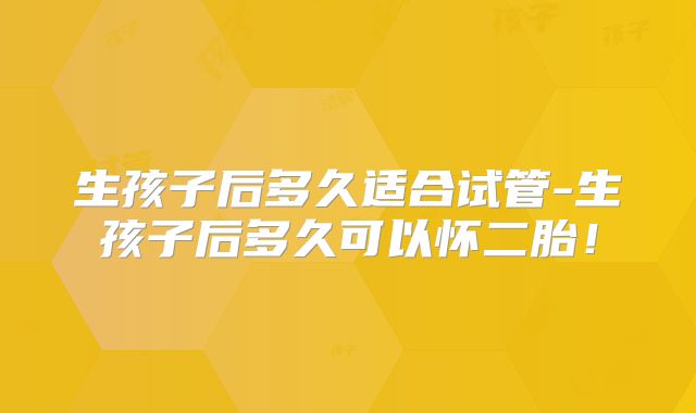 生孩子后多久适合试管-生孩子后多久可以怀二胎!
