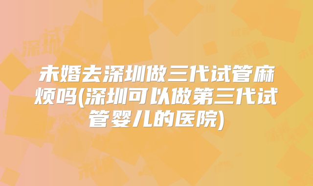 未婚去深圳做三代试管麻烦吗(深圳可以做第三代试管婴儿的医院)