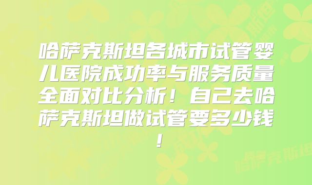 哈萨克斯坦各城市试管婴儿医院成功率与服务质量全面对比分析!自己去哈萨克斯坦做试管要多少钱!