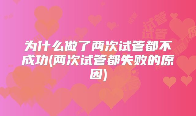 为什么做了两次试管都不成功(两次试管都失败的原因)