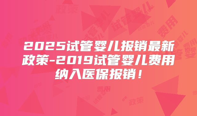 2025试管婴儿报销最新政策-2019试管婴儿费用纳入医保报销!
