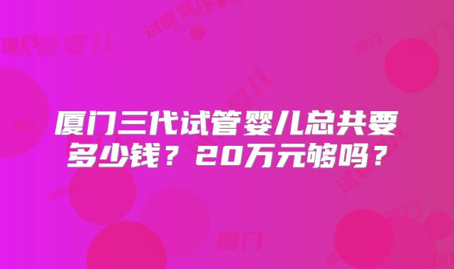 厦门三代试管婴儿总共要多少钱？20万元够吗？
