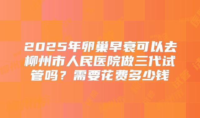2025年卵巢早衰可以去柳州市人民医院做三代试管吗？需要花费多少钱