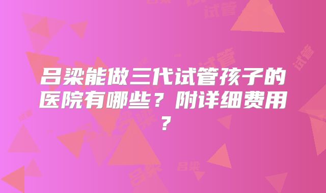 吕梁能做三代试管孩子的医院有哪些?附详细费用?