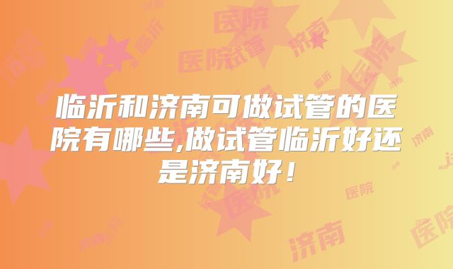 临沂和济南可做试管的医院有哪些,做试管临沂好还是济南好！