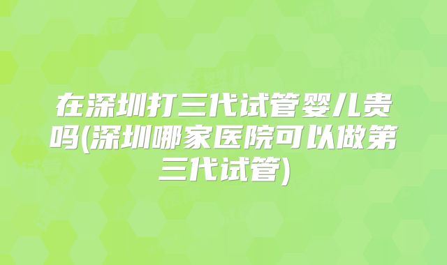 在深圳打三代试管婴儿贵吗(深圳哪家医院可以做第三代试管)