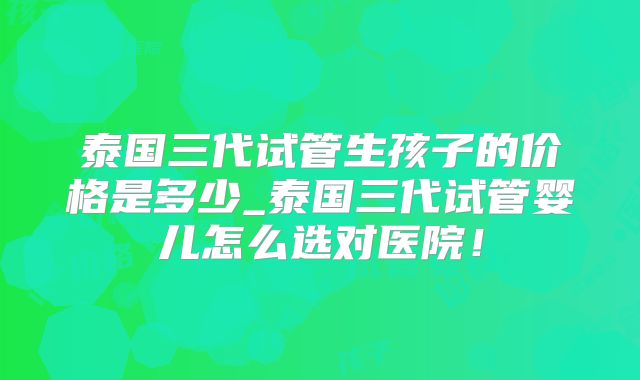 泰国三代试管生孩子的价格是多少_泰国三代试管婴儿怎么选对医院！