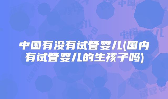 中国有没有试管婴儿(国内有试管婴儿的生孩子吗)