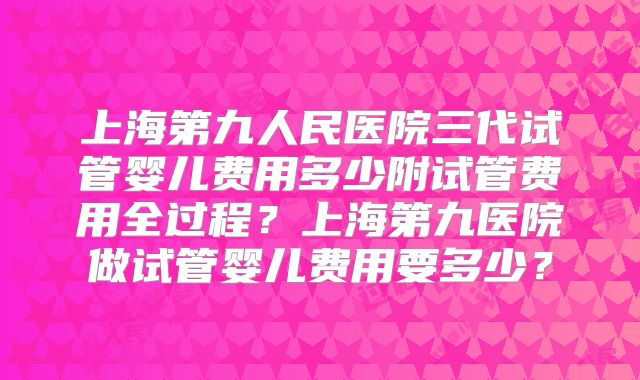 上海第九人民医院三代试管婴儿费用多少附试管费用全过程？上海第九医院做试管婴儿费用要多少？