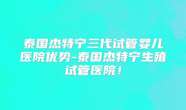 泰国杰特宁三代试管婴儿医院优势-泰国杰特宁生殖试管医院！