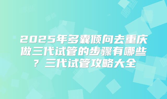 2025年多囊倾向去重庆做三代试管的步骤有哪些?三代试管攻略大全