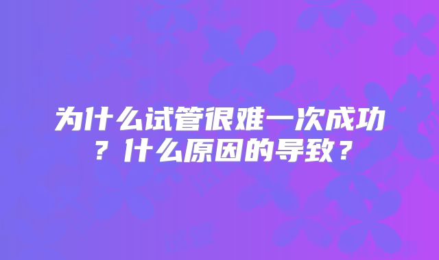 为什么试管很难一次成功？什么原因的导致？