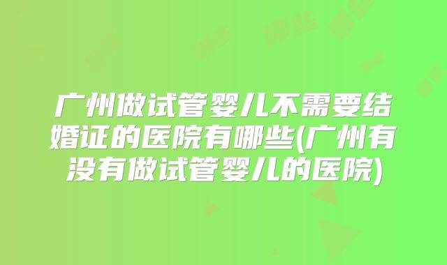 广州做试管婴儿不需要结婚证的医院有哪些(广州有没有做试管婴儿的医院)
