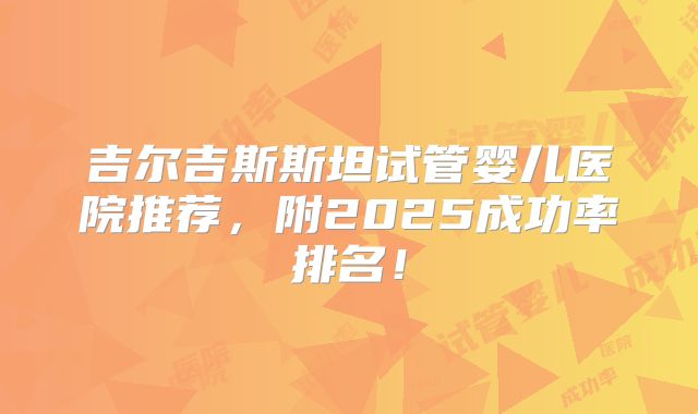 吉尔吉斯斯坦试管婴儿医院推荐，附2025成功率排名！
