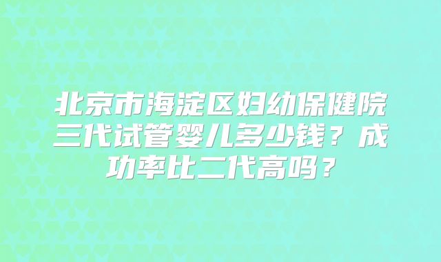 北京市海淀区妇幼保健院三代试管婴儿多少钱？成功率比二代高吗？