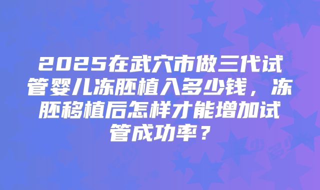 2025在武穴市做三代试管婴儿冻胚植入多少钱,冻胚移植后怎样才能增加试管成功率?