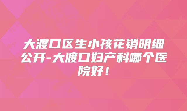 大渡口区生小孩花销明细公开-大渡口妇产科哪个医院好！