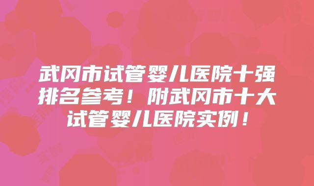 武冈市试管婴儿医院十强排名参考！附武冈市十大试管婴儿医院实例！