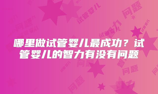哪里做试管婴儿最成功？试管婴儿的智力有没有问题