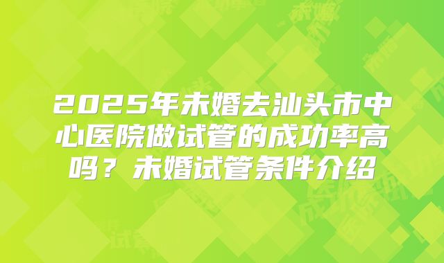 2025年未婚去汕头市中心医院做试管的成功率高吗？未婚试管条件介绍