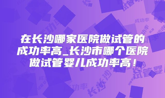 在长沙哪家医院做试管的成功率高_长沙市哪个医院做试管婴儿成功率高!