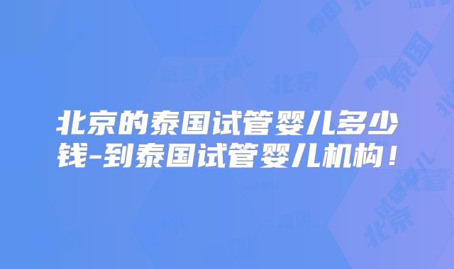 北京的泰国试管婴儿多少钱-到泰国试管婴儿机构！