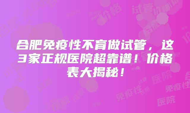 合肥免疫性不育做试管，这3家正规医院超靠谱！价格表大揭秘！