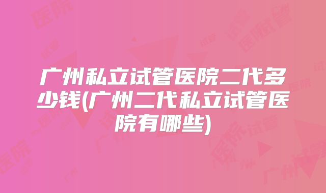 广州私立试管医院二代多少钱(广州二代私立试管医院有哪些)