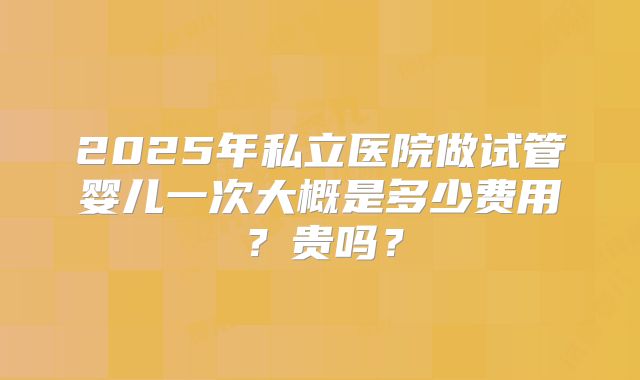 2025年私立医院做试管婴儿一次大概是多少费用?贵吗?