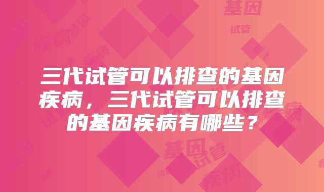 三代试管可以排查的基因疾病，三代试管可以排查的基因疾病有哪些？