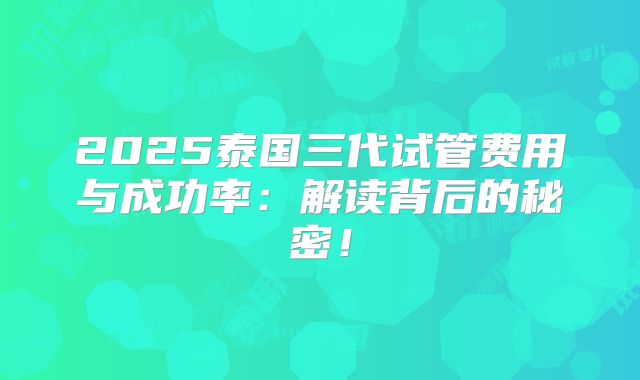 2025泰国三代试管费用与成功率：解读背后的秘密！