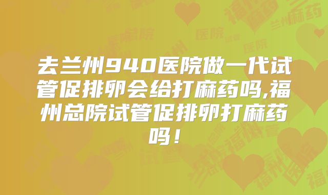 去兰州940医院做一代试管促排卵会给打麻药吗,福州总院试管促排卵打麻药吗!