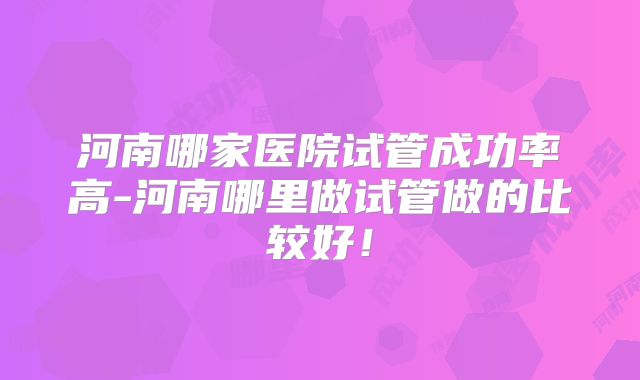 河南哪家医院试管成功率高-河南哪里做试管做的比较好!